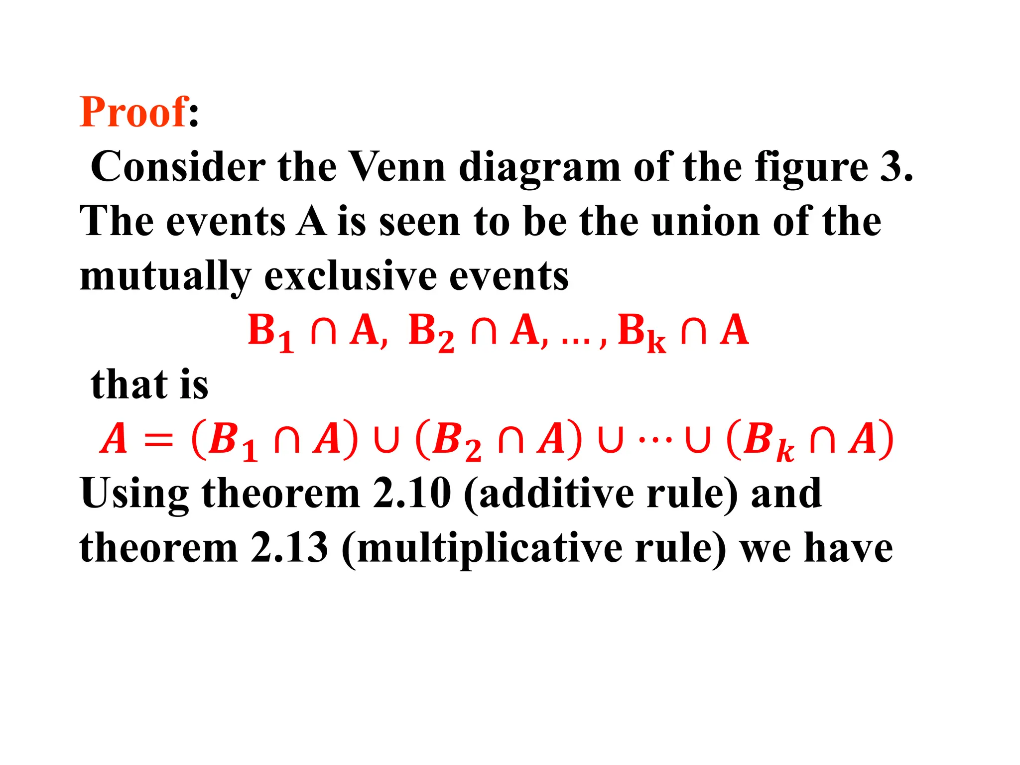Proof:
Consider the Venn diagram of the figure 3.
The events A is seen to be the union of the
mutually exclusive events
𝐁𝟏 ∩ 𝐀, 𝐁𝟐 ∩ 𝐀, … , 𝐁𝐤 ∩ 𝐀
that is
𝑨 = 𝑩𝟏 ∩ 𝑨 ∪ 𝑩𝟐 ∩ 𝑨 ∪ ⋯ ∪ 𝑩𝒌 ∩ 𝑨
Using theorem 2.10 (additive rule) and
theorem 2.13 (multiplicative rule) we have
 