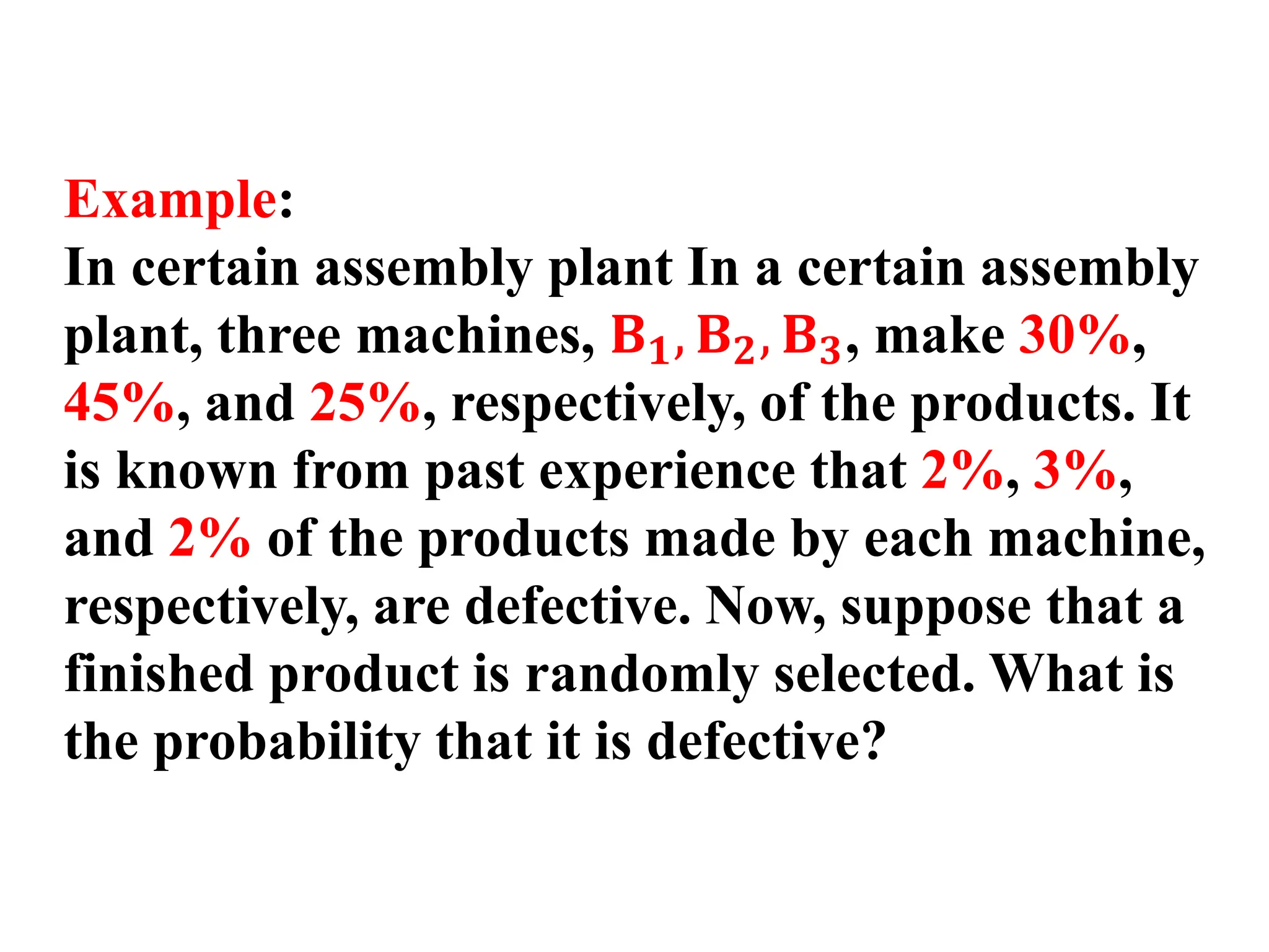 Example:
In certain assembly plant In a certain assembly
plant, three machines, 𝐁𝟏, 𝐁𝟐, 𝐁𝟑, make 30%,
45%, and 25%, respectively, of the products. It
is known from past experience that 2%, 3%,
and 2% of the products made by each machine,
respectively, are defective. Now, suppose that a
finished product is randomly selected. What is
the probability that it is defective?
 
