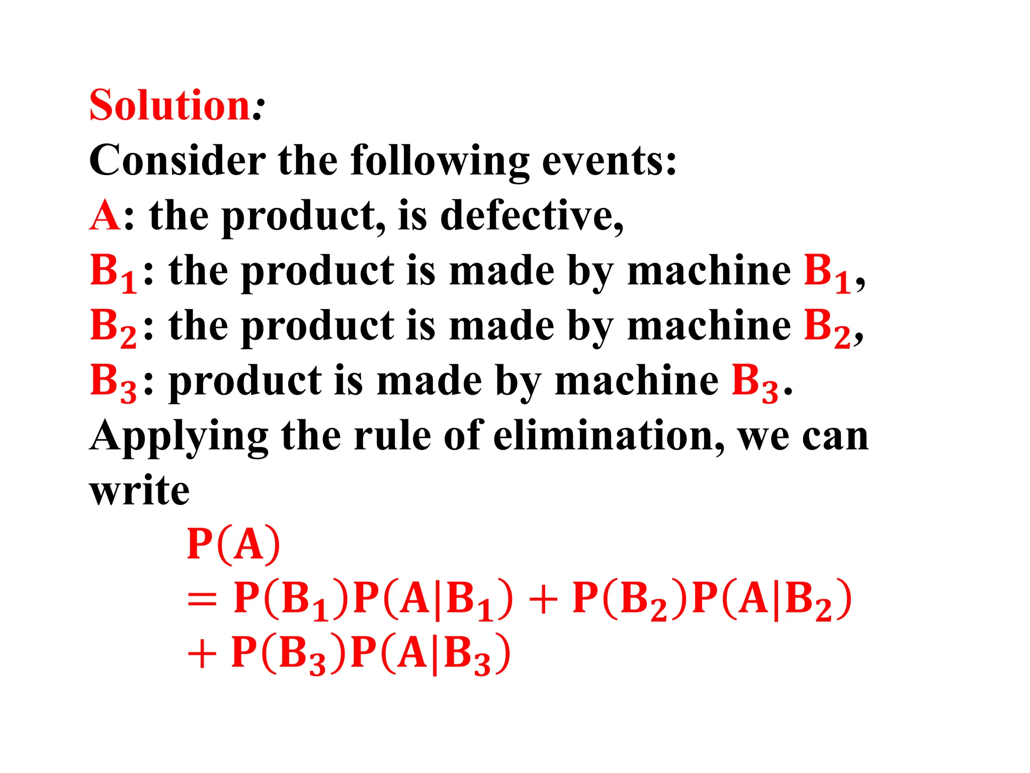 Solution:
Consider the following events:
A: the product, is defective,
𝐁𝟏: the product is made by machine 𝐁𝟏,
𝐁𝟐: the product is made by machine 𝐁𝟐,
𝐁𝟑: product is made by machine 𝐁𝟑.
Applying the rule of elimination, we can
write
𝐏 𝐀
= 𝐏 𝐁𝟏 𝐏 𝐀|𝐁𝟏 + 𝐏 𝐁𝟐 𝐏 𝐀|𝐁𝟐
+ 𝐏 𝐁𝟑 𝐏 𝐀|𝐁𝟑
 