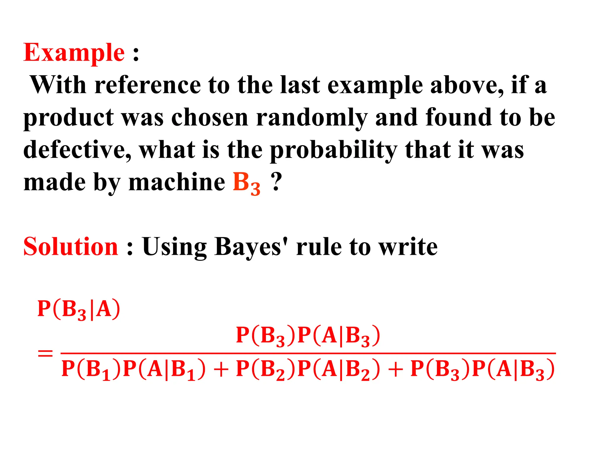 Example :
With reference to the last example above, if a
product was chosen randomly and found to be
defective, what is the probability that it was
made by machine 𝐁𝟑 ?
Solution : Using Bayes' rule to write
𝐏 𝐁𝟑|𝐀
=
𝐏 𝐁𝟑 𝐏 𝐀|𝐁𝟑
𝐏 𝐁𝟏 𝐏 𝐀|𝐁𝟏 + 𝐏 𝐁𝟐 𝐏 𝐀|𝐁𝟐 + 𝐏 𝐁𝟑 𝐏 𝐀|𝐁𝟑
 