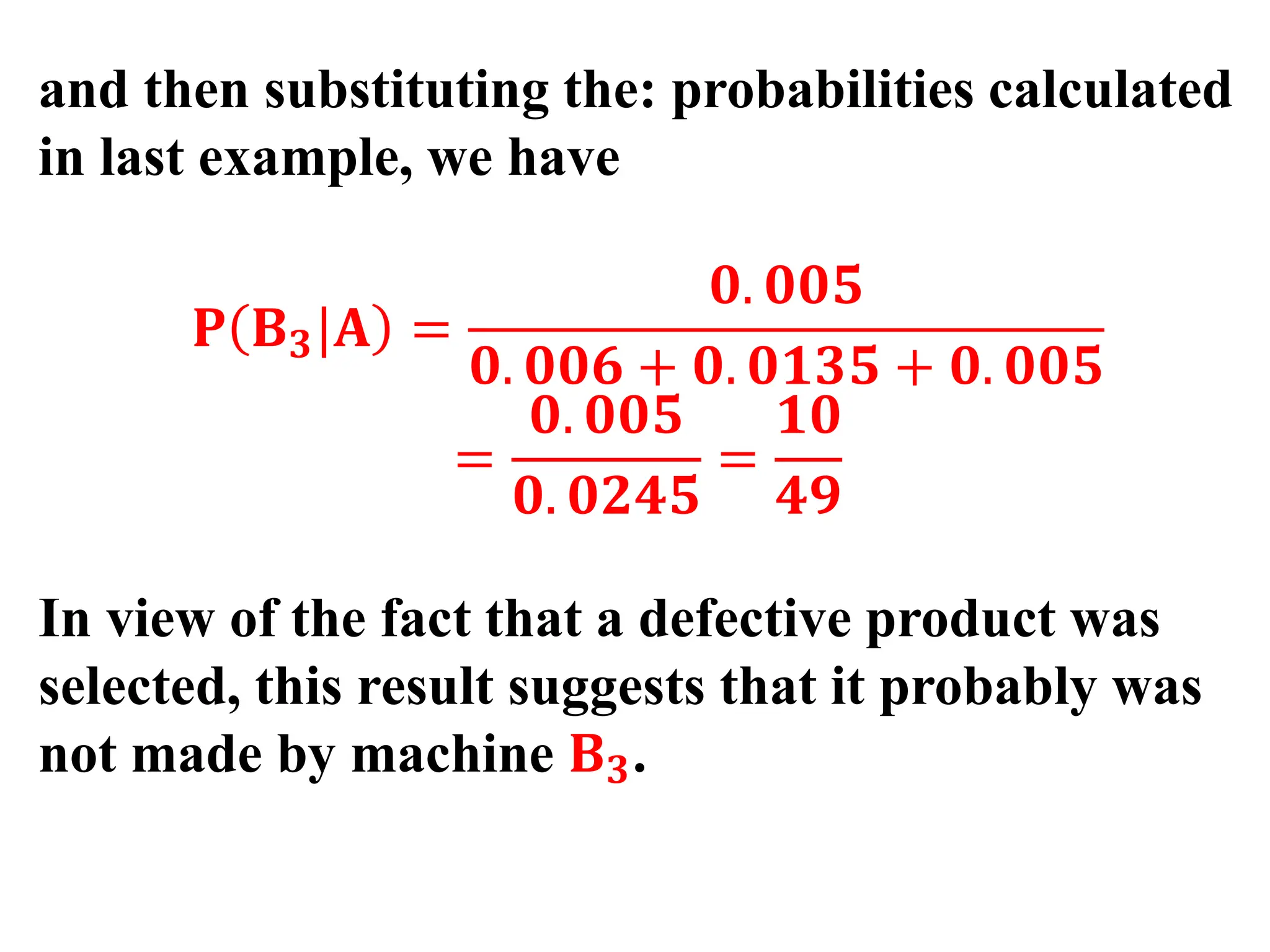 and then substituting the: probabilities calculated
in last example, we have
𝐏 𝐁𝟑|𝐀 =
𝟎. 𝟎𝟎𝟓
𝟎. 𝟎𝟎𝟔 + 𝟎. 𝟎𝟏𝟑𝟓 + 𝟎. 𝟎𝟎𝟓
=
𝟎. 𝟎𝟎𝟓
𝟎. 𝟎𝟐𝟒𝟓
=
𝟏𝟎
𝟒𝟗
In view of the fact that a defective product was
selected, this result suggests that it probably was
not made by machine 𝐁𝟑.
 
