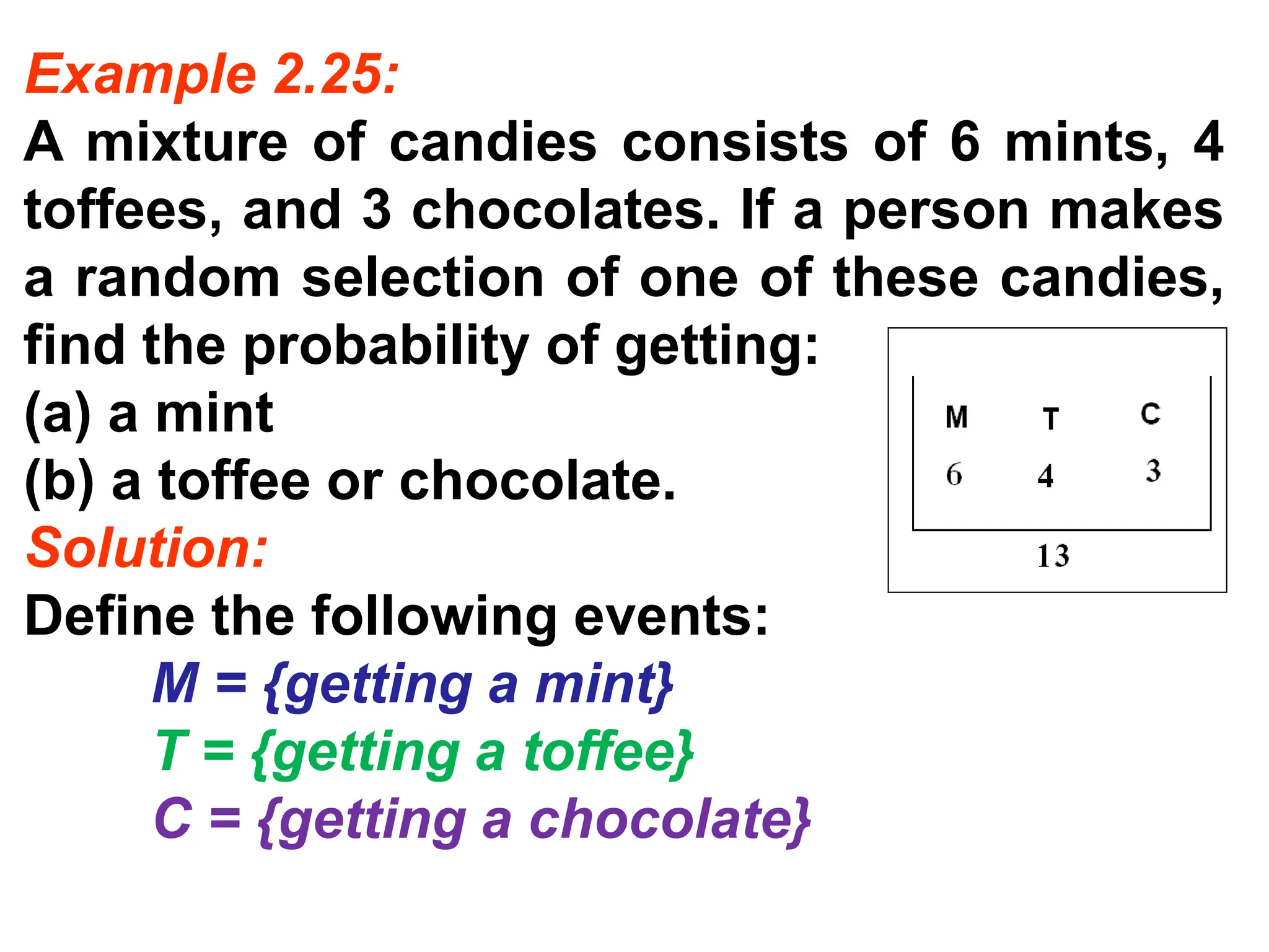 Example 2.25:
A mixture of candies consists of 6 mints, 4
toffees, and 3 chocolates. If a person makes
a random selection of one of these candies,
find the probability of getting:
(a) a mint
(b) a toffee or chocolate.
Solution:
Define the following events:
M = {getting a mint}
T = {getting a toffee}
C = {getting a chocolate}
 