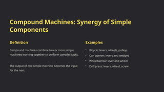 Compound Machines: Synergy of Simple
Components
Definition
Compound machines combine two or more simple
machines working together to perform complex tasks.
The output of one simple machine becomes the input
for the next.
Examples
• Bicycle: levers, wheels, pulleys
• Can opener: levers and wedges
• Wheelbarrow: lever and wheel
• Drill press: levers, wheel, screw
 