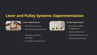 Lever and Pulley Systems: Experimentation
Lever Experiments
• Vary fulcrum position
• Measure input/output forces
• Calculate mechanical
advantage
• Find optimal configuration
Pulley Experiments
• Test fixed, movable
configurations
• Measure effort force
• Calculate efficiency losses
• Identify optimal setups
 
