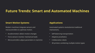 Future Trends: Smart and Automated Machines
Smart Motion Systems
Modern machines integrate sensors and
microcontrollers to optimize motion.
• Accelerometers detect motion changes
• Force sensors monitor mechanical loads
• Microcontrollers adjust parameters in real-time
Applications
Automated systems revolutionize traditional
mechanisms.
• Self-balancing transportation
• Adaptive prosthetics
• Collaborative robots
• 3D printers combining multiple motion types
 