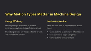 Why Motion Types Matter in Machine Design
Energy Efficiency
Matching the right motion type to your task
minimizes energy losses through friction and heat.
Smart design choices can increase efficiency by up to
30% in mechanical systems.
Motion Conversion
Many machines need to convert between motion
types:
• Gears: rotational to rotational at different speeds
• Cam: rotational to reciprocating linear
• Crank: rotational to linear and back
 