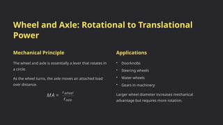 Wheel and Axle: Rotational to Translational
Power
Mechanical Principle
The wheel and axle is essentially a lever that rotates in
a circle.
As the wheel turns, the axle moves an attached load
over distance.
Applications
• Doorknobs
• Steering wheels
• Water wheels
• Gears in machinery
Larger wheel diameter increases mechanical
advantage but requires more rotation.
 