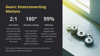 Gears: Interconverting
Motions
2:1
Gear Ratio
When driven gear
has twice the teeth
of driving gear, it
rotates at half the
speed but with twice
the torque.
180°
Direction Change
Each meshing of
gears reverses
rotation direction.
Adjacent gears
always rotate in
opposite directions.
99%
Efficiency
Modern well-
designed gear
systems can achieve
up to 99% efficiency
in power
transmission.
Gear trains in bicycles and cars provide varying mechanical
advantages for different conditions.
 