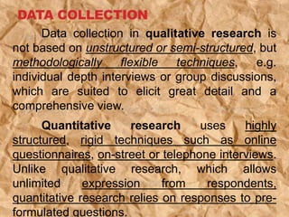 DATA COLLECTION
Data collection in qualitative research is
not based on unstructured or semi-structured, but
methodologically flexible techniques, e.g.
individual depth interviews or group discussions,
which are suited to elicit great detail and a
comprehensive view.
Quantitative research uses highly
structured, rigid techniques such as online
questionnaires, on-street or telephone interviews.
Unlike qualitative research, which allows
unlimited expression from respondents,
quantitative research relies on responses to pre-
formulated questions.
 
