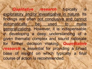 Qualitative research typically is
exploratory and/or investigative in nature. Its
findings are often not conclusive and cannot
automatically be used to make
generalizations. However, it is indispensable
in developing a deep understanding of a
given thematic complex and sound rationale
for further decision making. Quantitative
research is essential for providing a broad
base of insight on which typically a final
course of action is recommended.
 