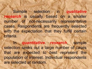 Sample selection in qualitative
research is usually based on a smaller
number of not-necessarily representative
cases. Respondents are frequently selected
with the expectation that they fulfill certain
criteria.
In quantitative research, sample
selection seeks out a large number of cases
that are expected to best represent the
population of interest. Individual respondents
are selected at random.
 