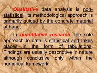 Qualitative data analysis is non-
statistical; its methodological approach is
primarily guided by the concrete material
at hand.
In quantitative research, the sole
approach to data is statistical and takes
places in the form of tabulations.
Findings are usually descriptive in nature
although conclusive only within the
numerical framework.
 
