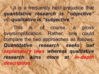 It is a frequently held prejudice that
quantitative research is “objective”
vs. qualitative is “subjective.”
This is, of course, a gross
oversimplification. Rather, one could
compare the two approaches as follows:
Quantitative research seeks out
explanatory laws whereas qualitative
research aims more at in-depth
description.
 