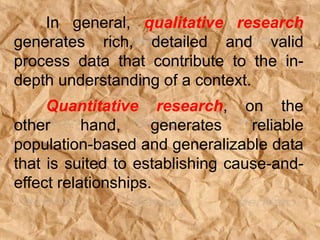 In general, qualitative research
generates rich, detailed and valid
process data that contribute to the in-
depth understanding of a context.
Quantitative research, on the
other hand, generates reliable
population-based and generalizable data
that is suited to establishing cause-and-
effect relationships.
 