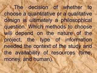 The decision of whether to
choose a quantitative or a qualitative
design is ultimately a philosophical
question. Which methods to choose
will depend on the nature of the
project, the type of information
needed the context of the study and
the availability of resources (time,
money, and human).
 