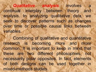 Qualitative analysis involves a
continual interplay between theory and
analysis. In analyzing qualitative data, we
seek to discover patterns such as changes
over time or possible causal links between
variables.
Combining of qualitative and quantitative
research is becoming more and more
common. It is important to keep in mind that
these are two different philosophies, not
necessarily polar opposites. In fact, elements
of both designs can be used together in
mixed-methods studies.
 