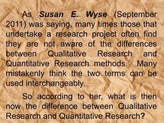 As Susan E. Wyse (September
2011) was saying, many times those that
undertake a research project often find
they are not aware of the differences
between Qualitative Research and
Quantitative Research methods. Many
mistakenly think the two terms can be
used interchangeably.
So according to her, what is then
now the difference between Qualitative
Research and Quantitative Research?
 