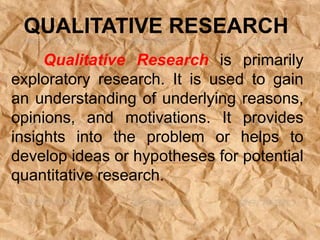 Qualitative Research is primarily
exploratory research. It is used to gain
an understanding of underlying reasons,
opinions, and motivations. It provides
insights into the problem or helps to
develop ideas or hypotheses for potential
quantitative research.
QUALITATIVE RESEARCH
 
