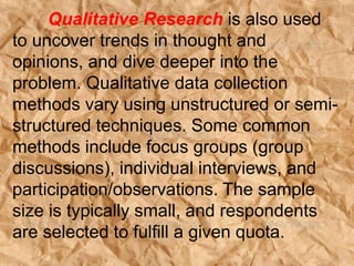 Qualitative Research is also used
to uncover trends in thought and
opinions, and dive deeper into the
problem. Qualitative data collection
methods vary using unstructured or semi-
structured techniques. Some common
methods include focus groups (group
discussions), individual interviews, and
participation/observations. The sample
size is typically small, and respondents
are selected to fulfill a given quota.
 