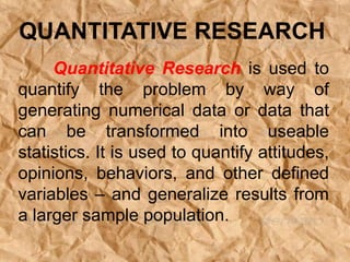 Quantitative Research is used to
quantify the problem by way of
generating numerical data or data that
can be transformed into useable
statistics. It is used to quantify attitudes,
opinions, behaviors, and other defined
variables – and generalize results from
a larger sample population.
QUANTITATIVE RESEARCH
 