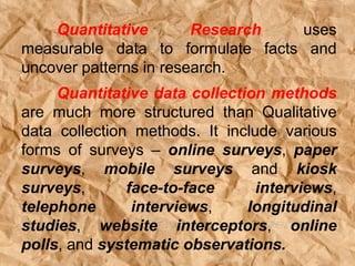 Quantitative Research uses
measurable data to formulate facts and
uncover patterns in research.
Quantitative data collection methods
are much more structured than Qualitative
data collection methods. It include various
forms of surveys – online surveys, paper
surveys, mobile surveys and kiosk
surveys, face-to-face interviews,
telephone interviews, longitudinal
studies, website interceptors, online
polls, and systematic observations.
 