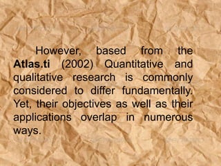 However, based from the
Atlas.ti (2002) Quantitative and
qualitative research is commonly
considered to differ fundamentally.
Yet, their objectives as well as their
applications overlap in numerous
ways.
 
