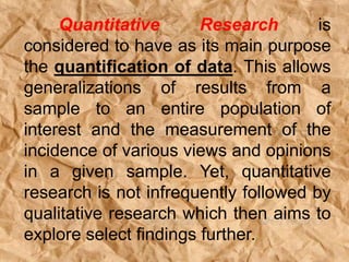 Quantitative Research is
considered to have as its main purpose
the quantification of data. This allows
generalizations of results from a
sample to an entire population of
interest and the measurement of the
incidence of various views and opinions
in a given sample. Yet, quantitative
research is not infrequently followed by
qualitative research which then aims to
explore select findings further.
 
