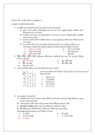 ඒකකය- 04 - අංකිත පරිපථ වල මූලික ංග
සැකසුම- මහ ේෂේ හක ඩිතුවක්කු
1- ත ර්කකික ද්ව ර සම්බන්ධහයන් වන ප්‍රක ශ 4 ක්ක ප ත දැක්කහේ.
A. ස ර්කව ද්ව ර භ විතය පිරිමැසුම්ද යක වන අතර ඒව ඇසුරින් මූලික ත ර්කකික ද්ව ර
නිර්කම ණය කර ගත ැකිය.
B. ත ර්කකික ද්ව රයක්ක ද ඉහලක්කහර නික උප ංගයක්ක වන අතර එමඟින් මූලික ත ර්කකික
ක ර්කයයක්ක ඉටු කරයි.
C. සතයත වගුවක්ක මගින් ත ර්කකික පරිපථයට අද ල බූලිය නු සමීකරණය නිර්කම ණය කර
ගත ැකිය.
D. සංහයෝජන පරිපථ වල ත වක ලික මතකයක්ක ගබඩ කර ගැනීහම් ැකිය ව ඇත.
හමම ප්‍රක ශ අතරින් සතය ප්‍රක ශය/ප්‍රක ශ පමණක්ක දැක්කහවන පිළිතුර වන්හන්,
i. A,B C පමණි.
ii. A,B D පමණි.
iii. C,B D පමණි.
iv. A,C D පමණි.
v. ඉ ත සියල්ලම
නිවැරදිය.
2- ABC+ABC+ABC+ABC බූලිය නු සමීකරණය ැකිත ක්ක සුළු කළ විට ලැහබන පිළිතුර
වන්හන් ුමක්කද?
i. BC+AC+AB
ii. BC+A+AB
iii. BC+AC+CB
iv. BC+AC+AB
v. BC+AC+AB
3- ළමහයක්ක විසින් අඳින ලද ක හනෝ සිතියමක්ක ප ත දැක්කහේ.
4- ප ත ප්‍රක ශ 4 සලකන්න.
A. ත ර්කකික ද්ව ර වලට මතකය ගබඩ කිරීහම් ැකිය වක්ක හන මැති නමුත් පිළිහප ළ සඳ
එවැනි ැකිය වක්ක පවතී.
B. අර්කධක ලකය මගින් එකවර බිටු හදකක්ක එකතු කිරීහම් ැකිය ව පවතී
C. ඒකාබද්ධ තාර්කික පරිපථයක්ක හලස පිළිහප ල ැඳින්විය ැකිය.
D. SR පිළිහප ලක්ක NAND ද්ව ර භ විතහයන් නිර්කම ණය කළ ැකිය.
මින් සාවද්‍ය ප්‍රක ශය/ප්‍රක ශ අයත් පිළිතුර වන්හන්,
i. A පමණි.
ii. A C පමණි.
iii. C පමණි.
iv. D පමණි.
v. C D පමණි.
1 0
0 1
1 1
0 0
AB
C 10
Q
P
R
S
හමම ක හනෝ සිතියහමහි P,Q,R S සඳ ලිවිය න ාහැි අගයන් අයත්
පිළිතුර ුමක්කද?
i. 00,01,11,10
ii. 11,10,00,01
iii. 00,10,11,01
iv. 10,11,01,00
v. 00,11,10,01
 