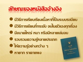 ลักษณะของหนังสืออ้ างอิ ง
 มีวิธีการเรียบเรียงเนื้อหาที่เป็ นระบบระเบียบ
 มีวิธีการเขียนที่กระชับ จบในตัวเองทุกเรื่อง
 มีขนาดใหญ่ หนา หรือมีหลายเล่มจบ
 รวบรวมความรู้หลายประเภท
 ให้ความรู้อย่างกว้าง ๆ
 หายาก ราคาแพง

 