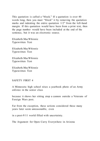 This quotation is called a “block.” If a quotation is over 40
words long, then you must “block” it by removing the quotation
marks and indenting the entire quotation 1/2” from the left-hand
margin. If this quotation would have been from a print text, then
the page number would have been included at the end of the
sentence, but it was an electronic source.
Elizabeth.MacWhinnie
Typewritten Text
Elizabeth.MacWhinnie
Typewritten Text
Elizabeth.MacWhinnie
Typewritten Text
Elizabeth.MacWhinnie
Typewritten Text
SAFETY FIRST 4
A Minnesota high school nixes a yearbook photo of an Army
enlistee in the senior class
because it shows her sitting atop a cannon outside a Veterans of
Foreign Wars post.
Far from the exception, these actions considered these many
years later seem unreasonable, even
in a post-9/11 world filled with uncertainty.
The Argument for Open Carry Everywhere in Arizona
 