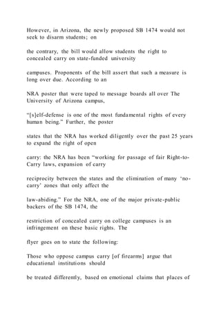 However, in Arizona, the newly proposed SB 1474 would not
seek to disarm students; on
the contrary, the bill would allow students the right to
concealed carry on state-funded university
campuses. Proponents of the bill assert that such a measure is
long over due. According to an
NRA poster that were taped to message boards all over The
University of Arizona campus,
“[s]elf-defense is one of the most fundamental rights of every
human being.” Further, the poster
states that the NRA has worked diligently over the past 25 years
to expand the right of open
carry: the NRA has been “working for passage of fair Right-to-
Carry laws, expansion of carry
reciprocity between the states and the elimination of many ‘no-
carry’ zones that only affect the
law-abiding.” For the NRA, one of the major private-public
backers of the SB 1474, the
restriction of concealed carry on college campuses is an
infringement on these basic rights. The
flyer goes on to state the following:
Those who oppose campus carry [of firearms] argue that
educational institutions should
be treated differently, based on emotional claims that places of
 