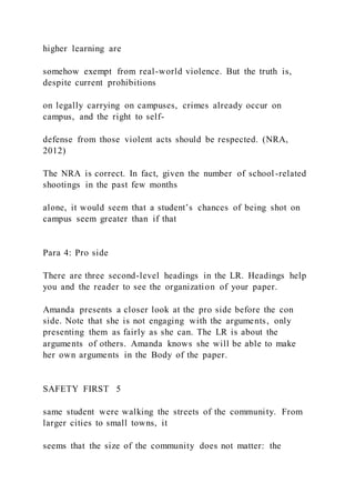 higher learning are
somehow exempt from real-world violence. But the truth is,
despite current prohibitions
on legally carrying on campuses, crimes already occur on
campus, and the right to self-
defense from those violent acts should be respected. (NRA,
2012)
The NRA is correct. In fact, given the number of school-related
shootings in the past few months
alone, it would seem that a student’s chances of being shot on
campus seem greater than if that
Para 4: Pro side
There are three second-level headings in the LR. Headings help
you and the reader to see the organization of your paper.
Amanda presents a closer look at the pro side before the con
side. Note that she is not engaging with the arguments, only
presenting them as fairly as she can. The LR is about the
arguments of others. Amanda knows she will be able to make
her own arguments in the Body of the paper.
SAFETY FIRST 5
same student were walking the streets of the community. From
larger cities to small towns, it
seems that the size of the community does not matter: the
 