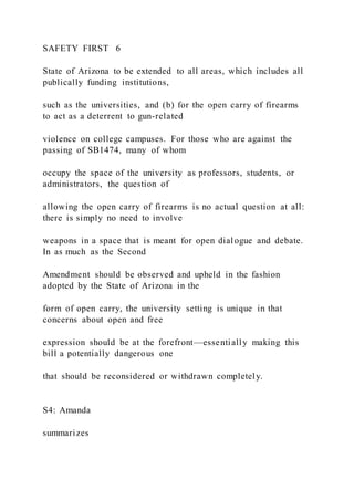 SAFETY FIRST 6
State of Arizona to be extended to all areas, which includes all
publically funding institutions,
such as the universities, and (b) for the open carry of firearms
to act as a deterrent to gun-related
violence on college campuses. For those who are against the
passing of SB1474, many of whom
occupy the space of the university as professors, students, or
administrators, the question of
allowing the open carry of firearms is no actual question at all:
there is simply no need to involve
weapons in a space that is meant for open dialogue and debate.
In as much as the Second
Amendment should be observed and upheld in the fashion
adopted by the State of Arizona in the
form of open carry, the university setting is unique in that
concerns about open and free
expression should be at the forefront—essentially making this
bill a potentially dangerous one
that should be reconsidered or withdrawn completely.
S4: Amanda
summarizes
 