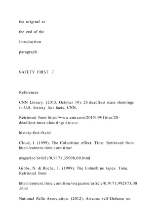 the original at
the end of the
Introduction
paragraph.
SAFETY FIRST 7
References
CNN Library. (2015, October 19). 28 deadliest mass shootings
in U.S. history fast facts. CNN.
Retrieved from http://www.cnn.com/2013/09/16/us/20-
deadliest-mass-shootings-in-u-s-
history-fast-facts/
Cloud, J. (1999). The Columbine effect. Time. Retrieved from
http://content.time.com/time/
magazine/article/0,9171,35098,00.html
Gibbs, N. & Roche, T. (1999). The Columbine tapes. Time.
Retrieved from
http://content.time.com/time/magazine/article/0,9171,992873,00
.html
National Rifle Association. (2012). Arizona self-Defense on
 