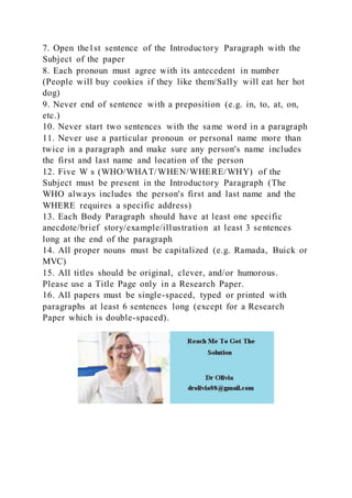 7. Open the1st sentence of the Introductory Paragraph with the
Subject of the paper
8. Each pronoun must agree with its antecedent in number
(People will buy cookies if they like them/Sally will eat her hot
dog)
9. Never end of sentence with a preposition (e.g. in, to, at, on,
etc.)
10. Never start two sentences with the same word in a paragraph
11. Never use a particular pronoun or personal name more than
twice in a paragraph and make sure any person's name includes
the first and last name and location of the person
12. Five W s (WHO/WHAT/WHEN/WHERE/WHY) of the
Subject must be present in the Introductory Paragraph (The
WHO always includes the person's first and last name and the
WHERE requires a specific address)
13. Each Body Paragraph should have at least one specific
anecdote/brief story/example/illustration at least 3 sentences
long at the end of the paragraph
14. All proper nouns must be capitalized (e.g. Ramada, Buick or
MVC)
15. All titles should be original, clever, and/or humorous.
Please use a Title Page only in a Research Paper.
16. All papers must be single-spaced, typed or printed with
paragraphs at least 6 sentences long (except for a Research
Paper which is double-spaced).
 
