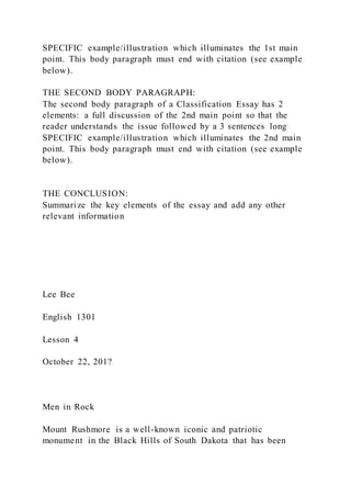 SPECIFIC example/illustration which illuminates the 1st main
point. This body paragraph must end with citation (see example
below).
THE SECOND BODY PARAGRAPH:
The second body paragraph of a Classification Essay has 2
elements: a full discussion of the 2nd main point so that the
reader understands the issue followed by a 3 sentences long
SPECIFIC example/illustration which illuminates the 2nd main
point. This body paragraph must end with citation (see example
below).
THE CONCLUSION:
Summarize the key elements of the essay and add any other
relevant information
Lee Bee
English 1301
Lesson 4
October 22, 201?
Men in Rock
Mount Rushmore is a well-known iconic and patriotic
monument in the Black Hills of South Dakota that has been
 
