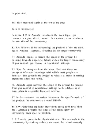 be protected;
Full title presented again at the top of the page
Para 1: Introduction
Sentence 1 (S1): Amanda introduces the main topic (gun
control) in a generalized manner; this sentence also introduces
the con side of the controversy
S2 &3: Follows S1 by introducing the position of the pro side;
again, Amanda is general, focusing on the larger controversy
S4: Amanda begins to narrow the scope of the project by
pointing towards a specific debate within the larger controversy
of gun control: gun control in educational settings.
S5: Specific examples from the news. Note that these are
examples of school shootings with which most people are
familiar. This grounds the project to what is at stake in making
arguments about this topic.
S6: Amanda again narrows the scope of the project by moving
from gun control in educational settings to this debate as it
takes place in a specific location: Arizona.
S7: In this sentence, the writer introduces the specific topic of
the project: the controversy around SB1474.
S8 & 9: Following the same order from above (con first, then
pro), Amanda presents the sides of the controversy by
introducing each specific position.
S10: Amanda presents her thesis statement. She responds to the
controversy by crafting a thesis statement that simultaneously
 