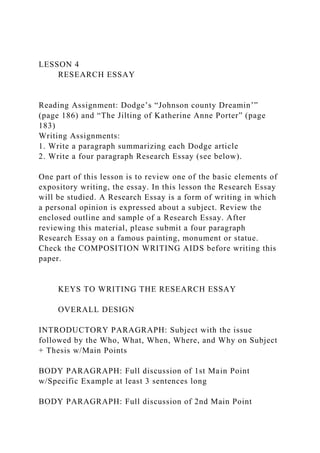 LESSON 4
RESEARCH ESSAY
Reading Assignment: Dodge’s “Johnson county Dreamin’”
(page 186) and “The Jilting of Katherine Anne Porter” (page
183)
Writing Assignments:
1. Write a paragraph summarizing each Dodge article
2. Write a four paragraph Research Essay (see below).
One part of this lesson is to review one of the basic elements of
expository writing, the essay. In this lesson the Research Essay
will be studied. A Research Essay is a form of writing in which
a personal opinion is expressed about a subject. Review the
enclosed outline and sample of a Research Essay. After
reviewing this material, please submit a four paragraph
Research Essay on a famous painting, monument or statue.
Check the COMPOSITION WRITING AIDS before writing this
paper.
KEYS TO WRITING THE RESEARCH ESSAY
OVERALL DESIGN
INTRODUCTORY PARAGRAPH: Subject with the issue
followed by the Who, What, When, Where, and Why on Subject
+ Thesis w/Main Points
BODY PARAGRAPH: Full discussion of 1st Main Point
w/Specific Example at least 3 sentences long
BODY PARAGRAPH: Full discussion of 2nd Main Point
 