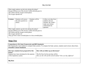 Day 4 in Unit
What might students say/do/write during this phase?
Oxygen diffuses out of the alveoli. Carbon dioxide goes in.
The carbon and the oxygen switch places.
The oxygen spreads out.
Evaluate

Students will answer
the same question as
before.

Students will be
asked

Collect exit slips from
students who are
finished. Ms. Smith –
make sure Eyleen
understands the
question.

What might students say/do/write during this phase?
Oxygen diffuses out of the alveoli. Carbon dioxide goes in.
The carbon and the oxygen switch places.
The oxygen spreads out.
They go from a more crowded place to a less crowded place.

Stage Two
Connections to MA State Frameworks and BPS Standards
MA frameworks want students to compare body systems. To compare the body systems, students need to know about them.
Scientific Content Standards
How have students been prepared for this
lesson?
Students have been introduced to the anatomy
of the respiratory system.
Big Ideas

How will you follow up on this lesson?
The Do Now for the next day will be:
How are the villi and the alveoli similar? How are they different?

 