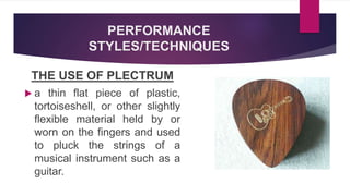 PERFORMANCE
STYLES/TECHNIQUES
THE USE OF PLECTRUM
 a thin flat piece of plastic,
tortoiseshell, or other slightly
flexible material held by or
worn on the fingers and used
to pluck the strings of a
musical instrument such as a
guitar.
 