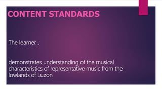 The learner…
demonstrates understanding of the musical
characteristics of representative music from the
lowlands of Luzon
CONTENT STANDARDS
 