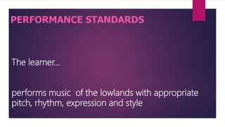 The learner…
performs music of the lowlands with appropriate
pitch, rhythm, expression and style
PERFORMANCE STANDARDS
 