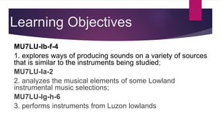 Learning Objectives
MU7LU-Ib-f-4
1. explores ways of producing sounds on a variety of sources
that is similar to the instruments being studied;
MU7LU-Ia-2
2. analyzes the musical elements of some Lowland
instrumental music selections;
MU7LU-Ig-h-6
3. performs instruments from Luzon lowlands
 