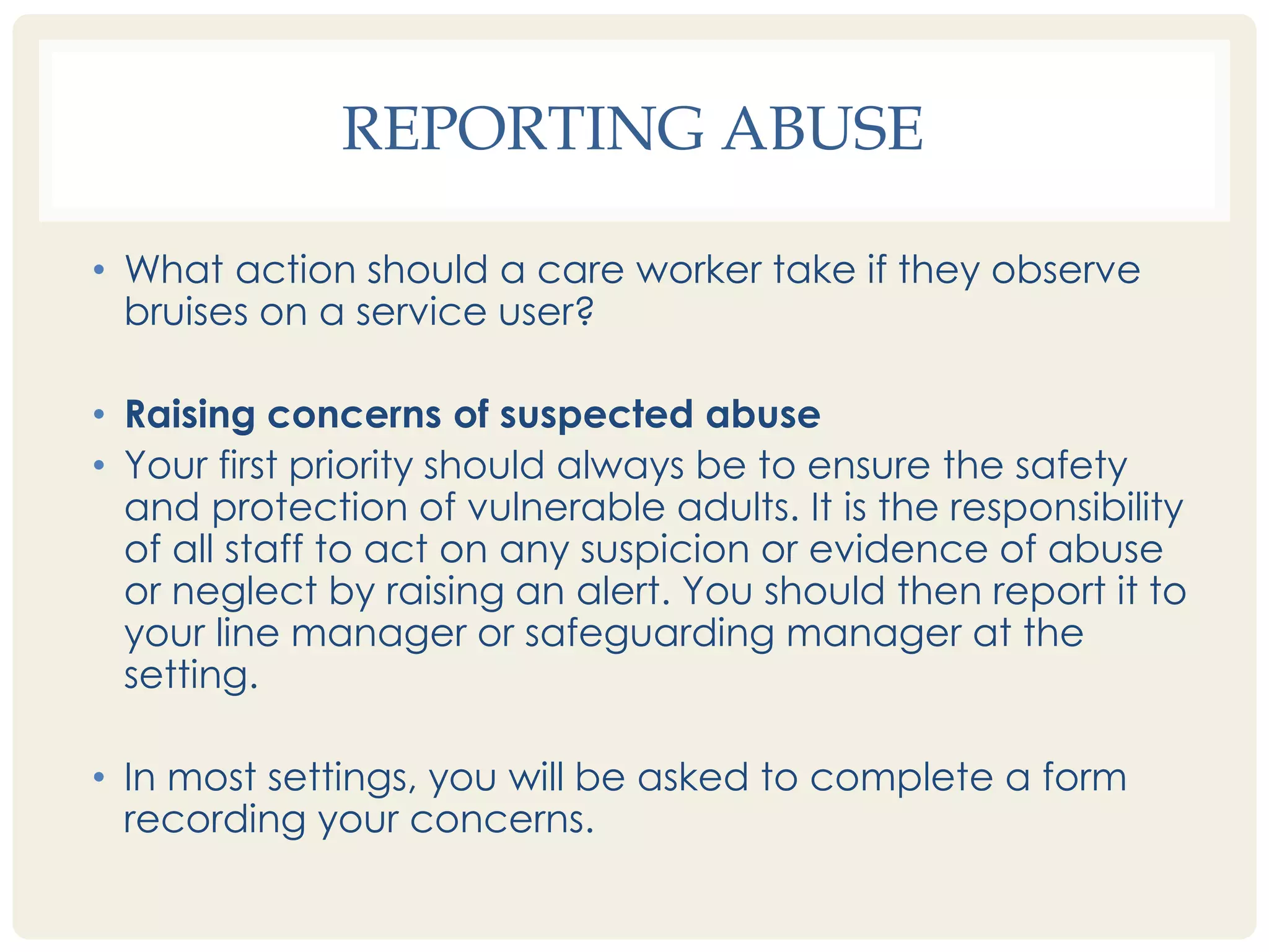 REPORTING ABUSE 
• What action should a care worker take if they observe 
bruises on a service user? 
• Raising concerns of suspected abuse 
• Your first priority should always be to ensure the safety 
and protection of vulnerable adults. It is the responsibility 
of all staff to act on any suspicion or evidence of abuse 
or neglect by raising an alert. You should then report it to 
your line manager or safeguarding manager at the 
setting. 
• In most settings, you will be asked to complete a form 
recording your concerns. 
 