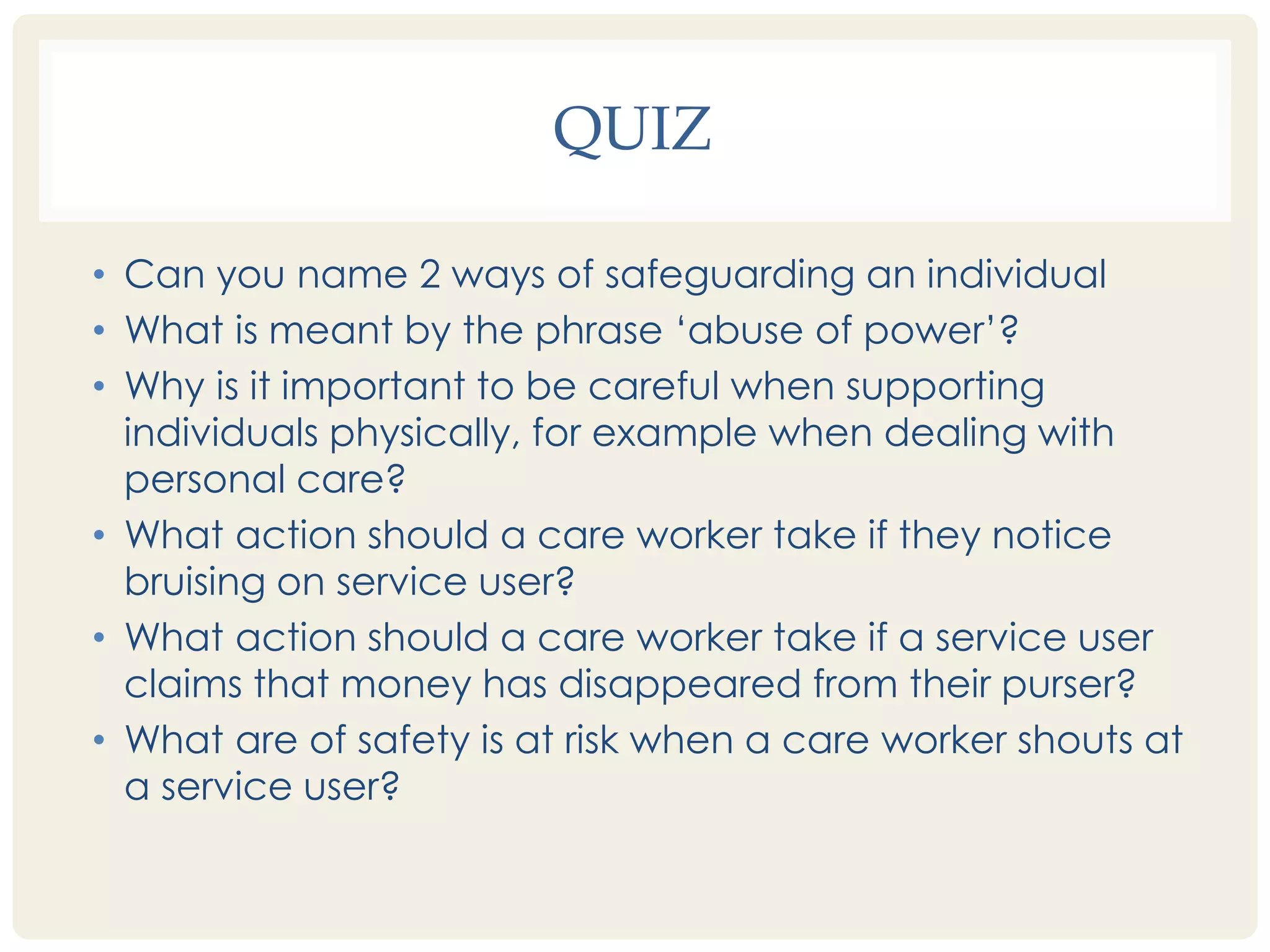 QUIZ 
• Can you name 2 ways of safeguarding an individual 
• What is meant by the phrase ‘abuse of power’? 
• Why is it important to be careful when supporting 
individuals physically, for example when dealing with 
personal care? 
• What action should a care worker take if they notice 
bruising on service user? 
• What action should a care worker take if a service user 
claims that money has disappeared from their purser? 
• What are of safety is at risk when a care worker shouts at 
a service user? 
 