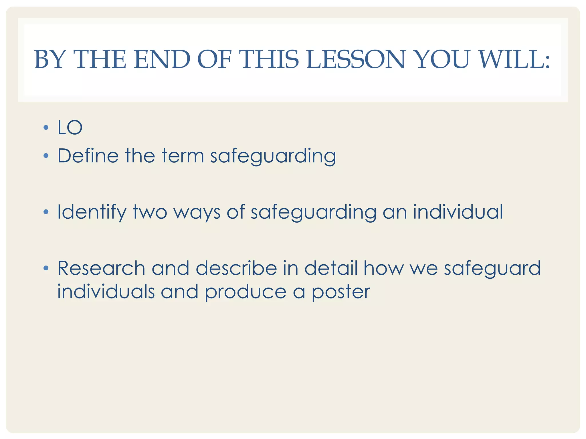 BY THE END OF THIS LESSON YOU WILL: 
• LO 
• Define the term safeguarding 
• Identify two ways of safeguarding an individual 
• Research and describe in detail how we safeguard 
individuals and produce a poster 
 