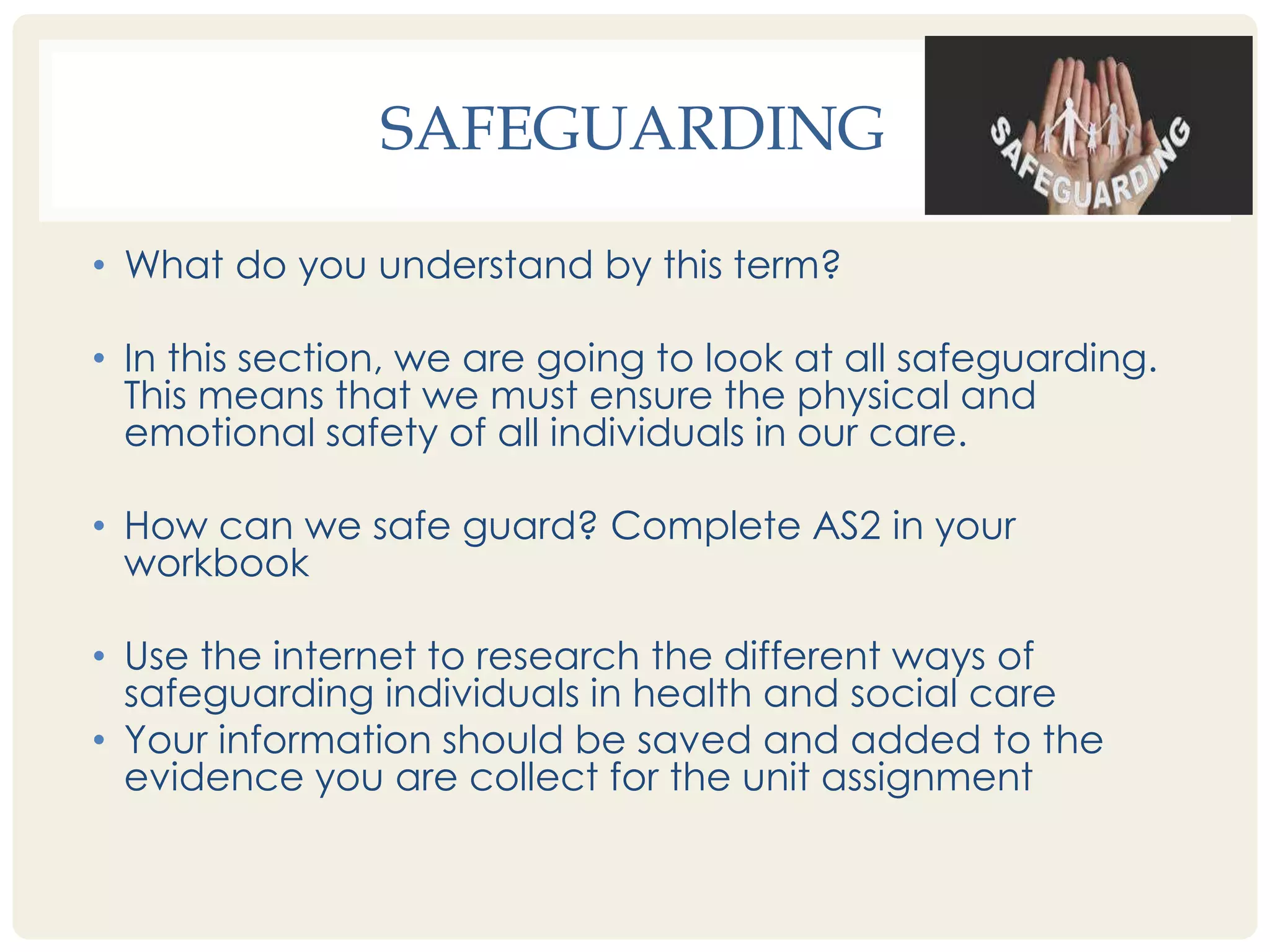 SAFEGUARDING 
• What do you understand by this term? 
• In this section, we are going to look at all safeguarding. 
This means that we must ensure the physical and 
emotional safety of all individuals in our care. 
• How can we safe guard? Complete AS2 in your 
workbook 
• Use the internet to research the different ways of 
safeguarding individuals in health and social care 
• Your information should be saved and added to the 
evidence you are collect for the unit assignment 
 