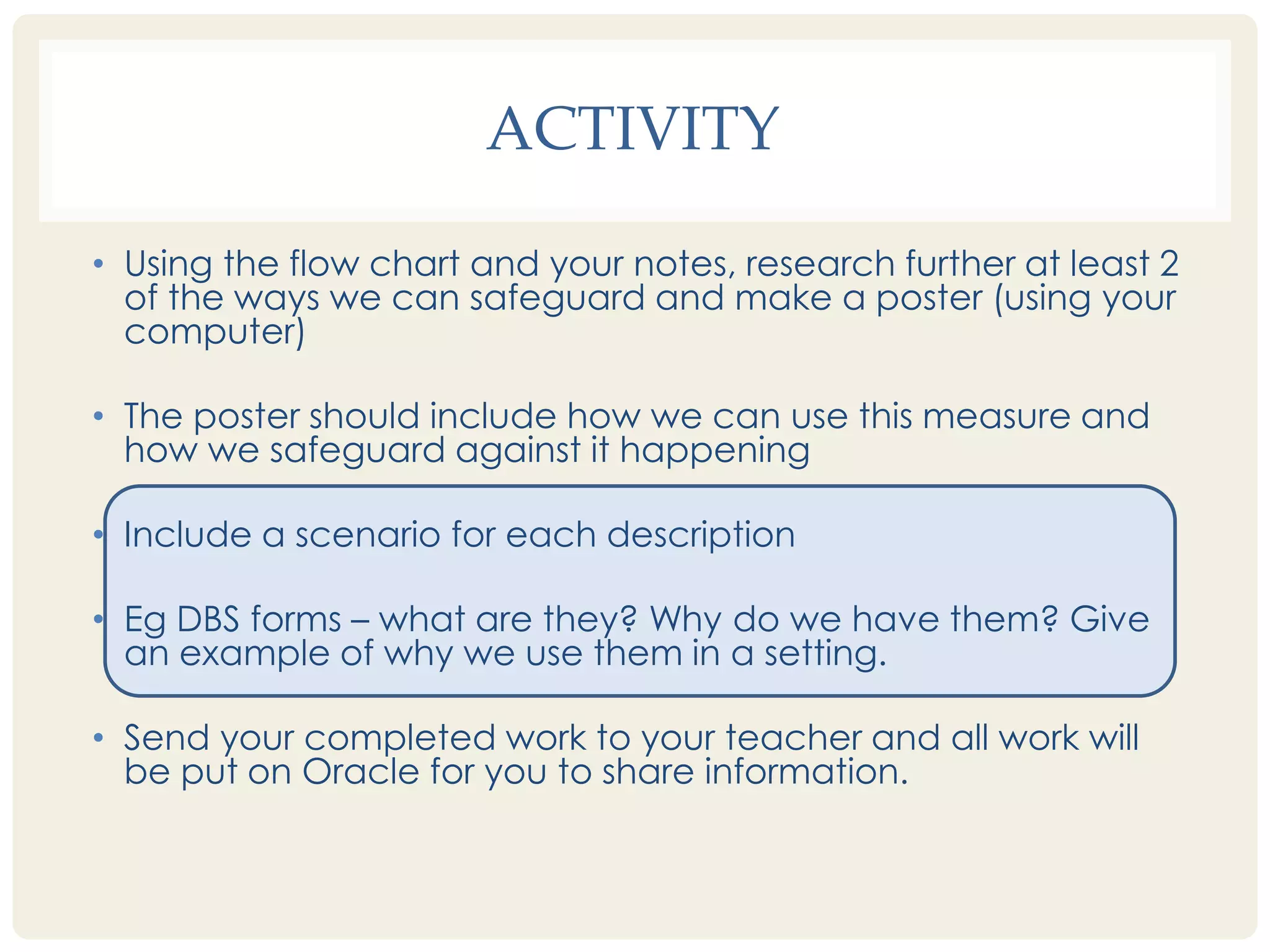 ACTIVITY 
• Using the flow chart and your notes, research further at least 2 
of the ways we can safeguard and make a poster (using your 
computer) 
• The poster should include how we can use this measure and 
how we safeguard against it happening 
• Include a scenario for each description 
• Eg DBS forms – what are they? Why do we have them? Give 
an example of why we use them in a setting. 
• Send your completed work to your teacher and all work will 
be put on Oracle for you to share information. 
 