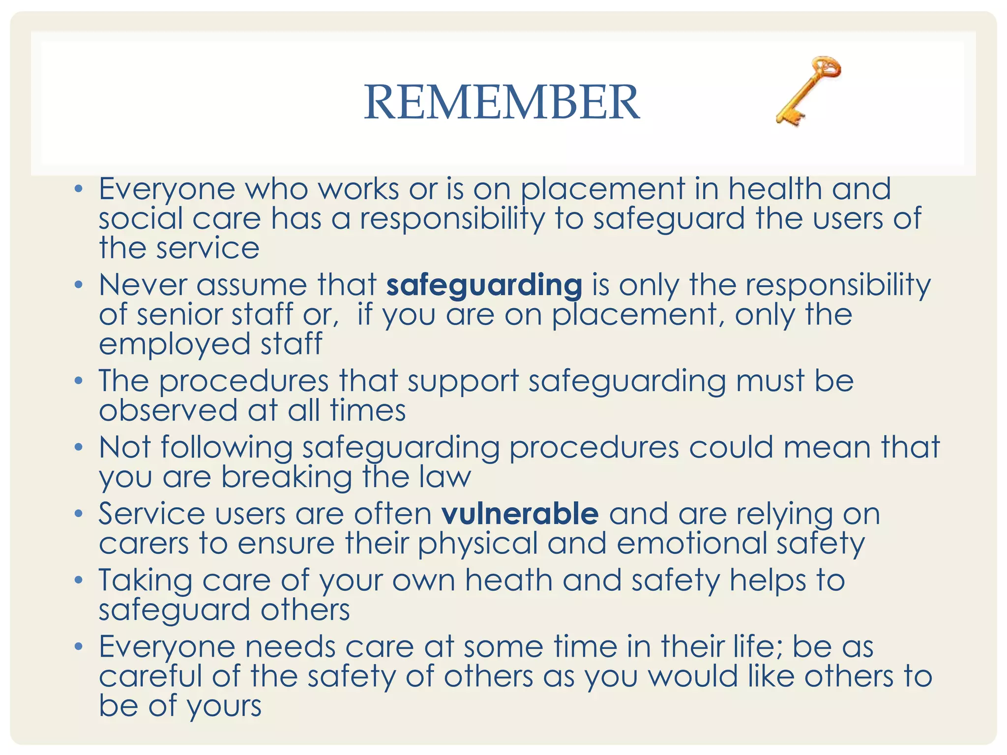 REMEMBER 
• Everyone who works or is on placement in health and 
social care has a responsibility to safeguard the users of 
the service 
• Never assume that safeguarding is only the responsibility 
of senior staff or, if you are on placement, only the 
employed staff 
• The procedures that support safeguarding must be 
observed at all times 
• Not following safeguarding procedures could mean that 
you are breaking the law 
• Service users are often vulnerable and are relying on 
carers to ensure their physical and emotional safety 
• Taking care of your own heath and safety helps to 
safeguard others 
• Everyone needs care at some time in their life; be as 
careful of the safety of others as you would like others to 
be of yours 
 