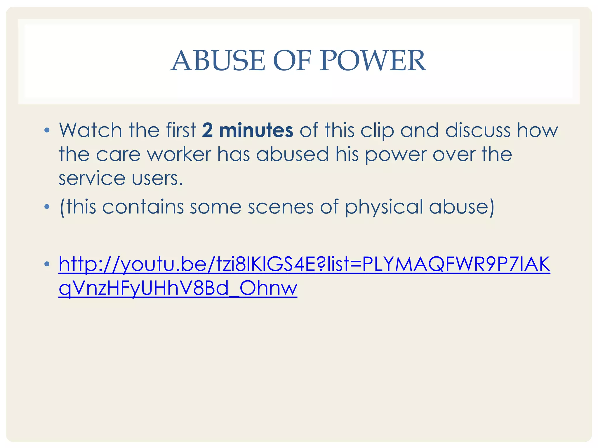 ABUSE OF POWER 
• Watch the first 2 minutes of this clip and discuss how 
the care worker has abused his power over the 
service users. 
• (this contains some scenes of physical abuse) 
• http://youtu.be/tzi8IKlGS4E?list=PLYMAQFWR9P7IAK 
qVnzHFyUHhV8Bd_Ohnw 
 